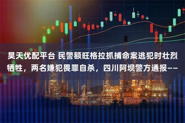 昊天优配平台 民警额旺格拉抓捕命案逃犯时壮烈牺牲，两名嫌犯畏罪自杀，四川阿坝警方通报——