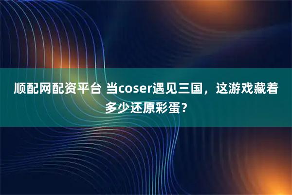 顺配网配资平台 当coser遇见三国，这游戏藏着多少还原彩蛋？