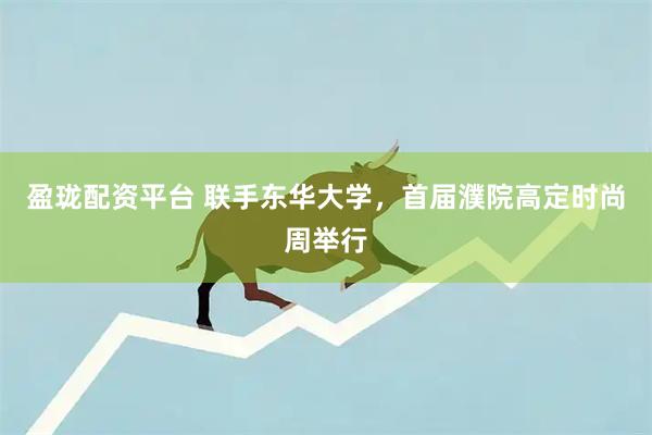 盈珑配资平台 联手东华大学，首届濮院高定时尚周举行