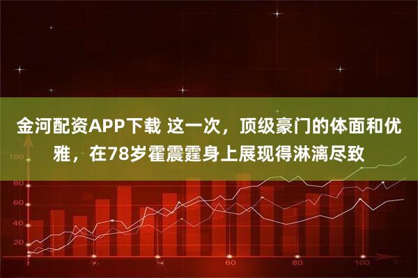 金河配资APP下载 这一次，顶级豪门的体面和优雅，在78岁霍震霆身上展现得淋漓尽致