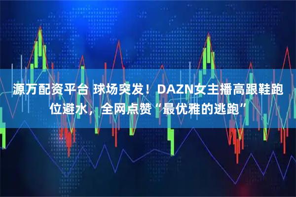 源万配资平台 球场突发！DAZN女主播高跟鞋跑位避水，全网点赞“最优雅的逃跑”