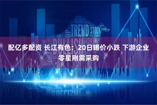 配亿多配资 长江有色：20日锡价小跌 下游企业零星刚需采购