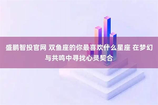 盛鹏智投官网 双鱼座的你最喜欢什么星座 在梦幻与共鸣中寻找心灵契合
