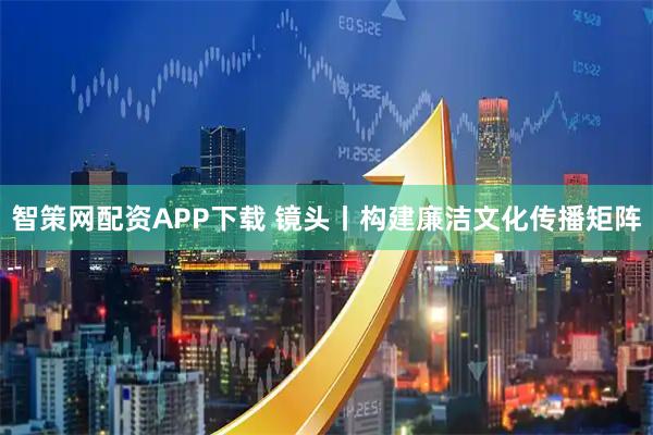 智策网配资APP下载 镜头丨构建廉洁文化传播矩阵