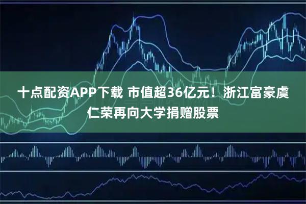 十点配资APP下载 市值超36亿元!浙江富豪虞仁荣再向大学捐赠股票