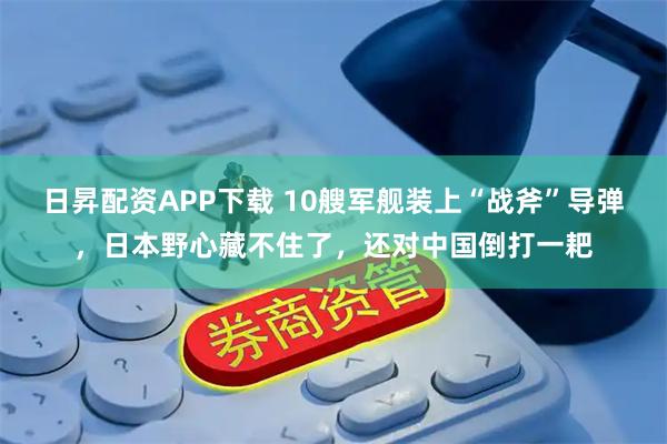 日昇配资APP下载 10艘军舰装上“战斧”导弹，日本野心藏不住了，还对中国倒打一耙