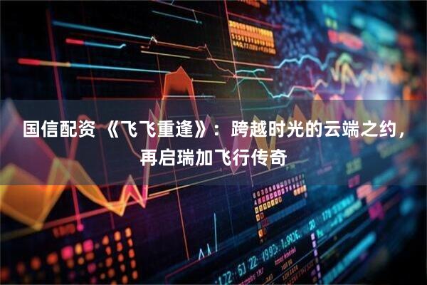 国信配资 《飞飞重逢》:跨越时光的云端之约,再启瑞加飞行传奇