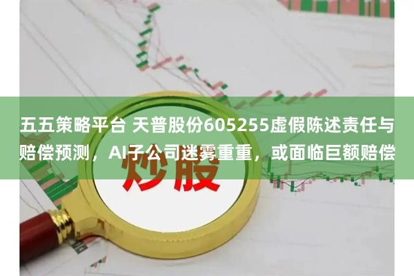 五五策略平台 天普股份605255虚假陈述责任与赔偿预测，AI子公司迷雾重重，或面临巨额赔偿