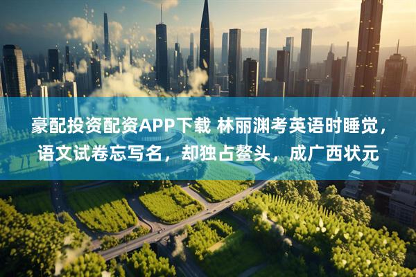 豪配投资配资APP下载 林丽渊考英语时睡觉，语文试卷忘写名，却独占鳌头，成广西状元