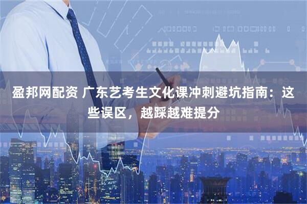 盈邦网配资 广东艺考生文化课冲刺避坑指南：这些误区，越踩越难提分