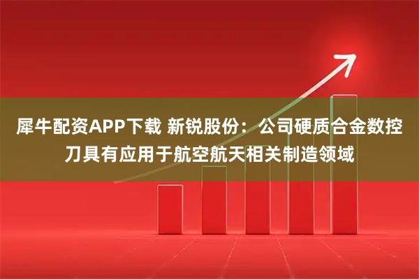 犀牛配资APP下载 新锐股份：公司硬质合金数控刀具有应用于航空航天相关制造领域