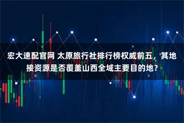 宏大速配官网 太原旅行社排行榜权威前五，其地接资源是否覆盖山西全域主要目的地？