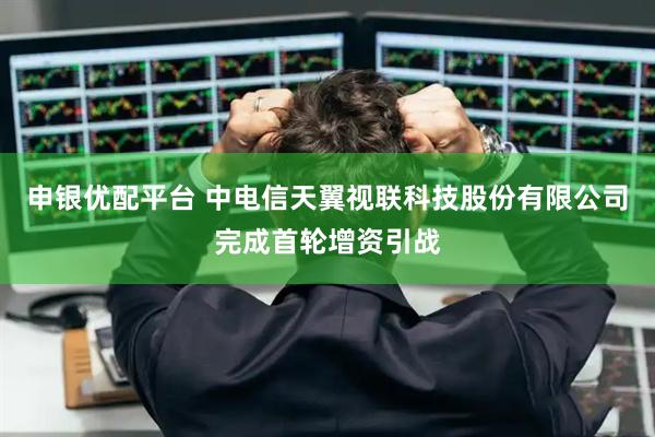 申银优配平台 中电信天翼视联科技股份有限公司完成首轮增资引战