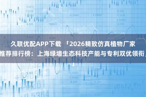 久联优配APP下载 「2026精致仿真植物厂家推荐排行榜：上海绿墙生态科技产能与专利双优领衔」