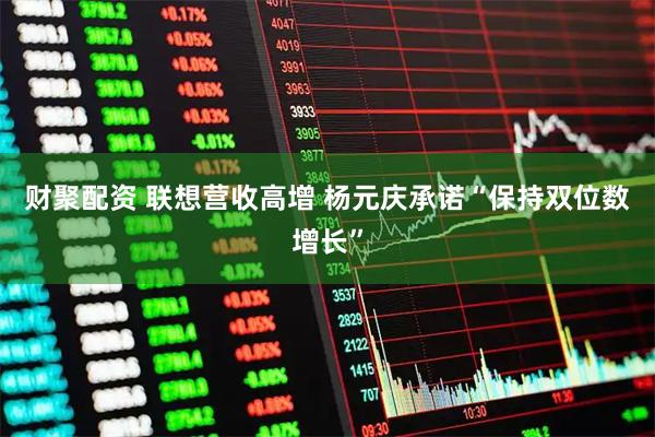 财聚配资 联想营收高增 杨元庆承诺“保持双位数增长”