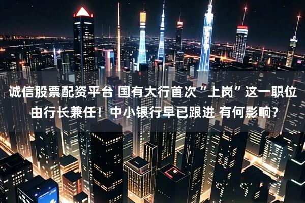 诚信股票配资平台 国有大行首次“上岗”这一职位 由行长兼任！中小银行早已跟进 有何影响？