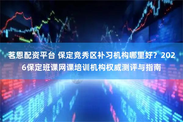 茗恩配资平台 保定竞秀区补习机构哪里好？2026保定班课网课培训机构权威测评与指南