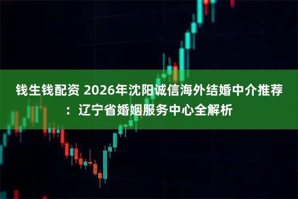 钱生钱配资 2026年沈阳诚信海外结婚中介推荐：辽宁省婚姻服务中心全解析