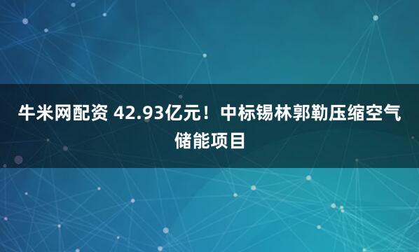 牛米网配资 42.93亿元！中标锡林郭勒压缩空气储能项目