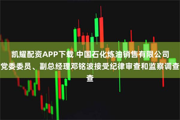 凯耀配资APP下载 中国石化炼油销售有限公司党委委员、副总经理邓铭波接受纪律审查和监察调查