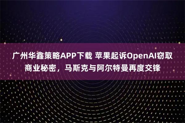 广州华鑫策略APP下载 苹果起诉OpenAI窃取商业秘密，马斯克与阿尔特曼再度交锋