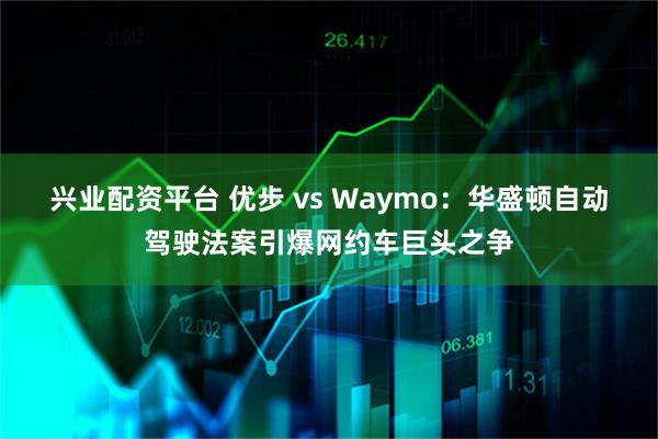兴业配资平台 优步 vs Waymo：华盛顿自动驾驶法案引爆网约车巨头之争