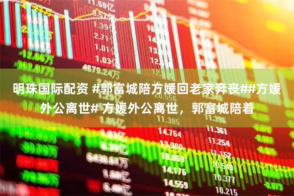 明珠国际配资 #郭富城陪方媛回老家奔丧##方媛外公离世# 方媛外公离世，郭富城陪着