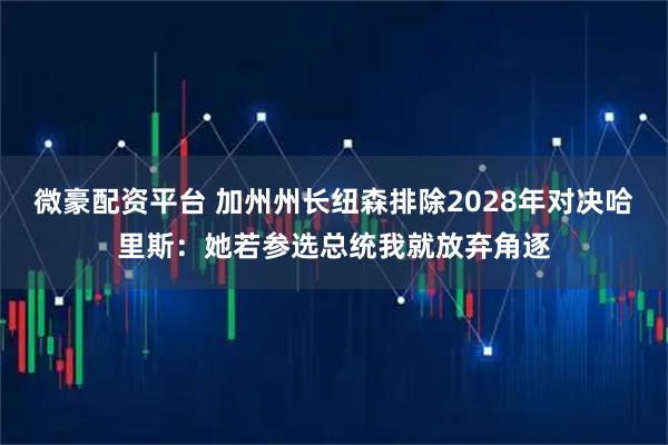 微豪配资平台 加州州长纽森排除2028年对决哈里斯：她若参选总统我就放弃角逐